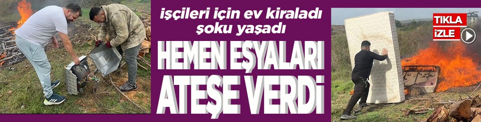 İşçileri için ev kiraladı, şoku yaşadı Hemen eşyaları ateşe verdi