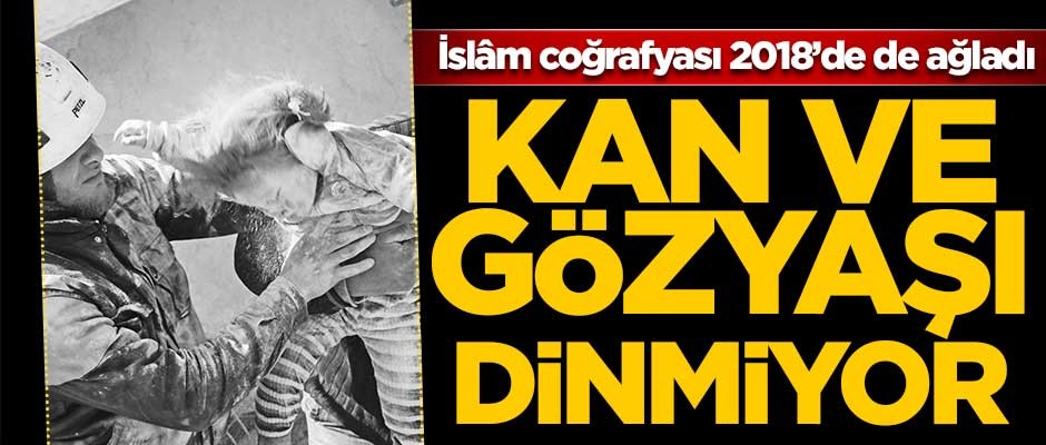 İslâm coğrafyası 2018’de de ağladı! Kan ve gözyaşı dinmiyor