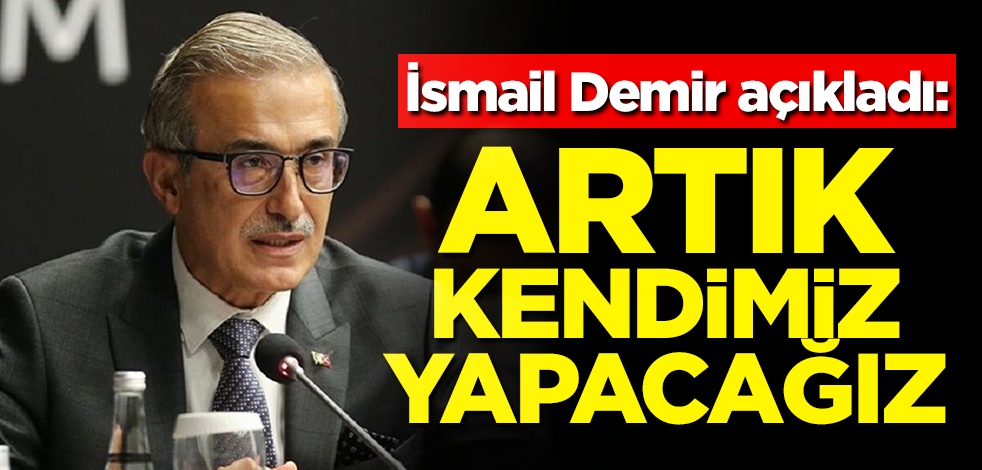 İsmail Demir açıkladı: Artık kendimiz yapacağız