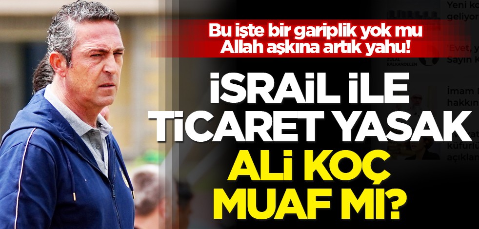 İsrail ile ticaret yasak ama Ali Koç muaf mı? Bu nasıl iştir yahu Allah aşkına!