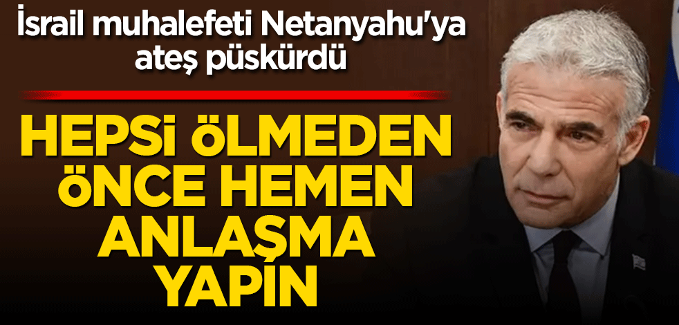 İsrail muhalefeti Netanyahu'ya ateş püskürdü! Hepsi ölmeden önce hemen anlaşma yapılmalı