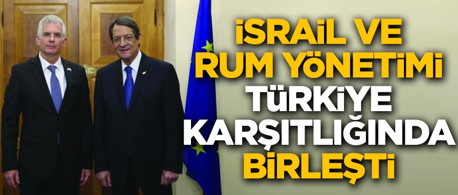 İsrail ve Rum Yönetimi, Türkiye karşıtlığında birleşti