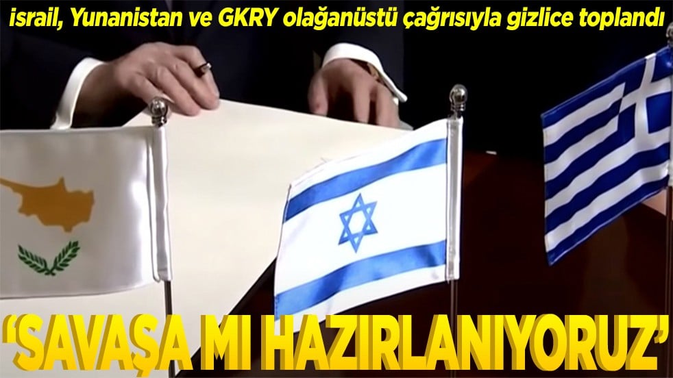 İsrail, Yunanistan ve GKRY olağanüstü çağrısıyla gizlice toplandı Savaşa mı hazırlanıyoruz