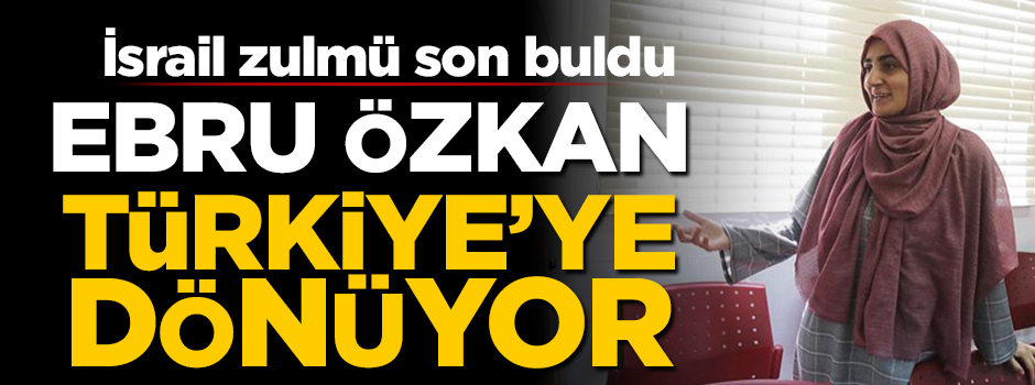 İsrail zulmü son buldu: Ebru Özkan Türkiye'ye dönüyor