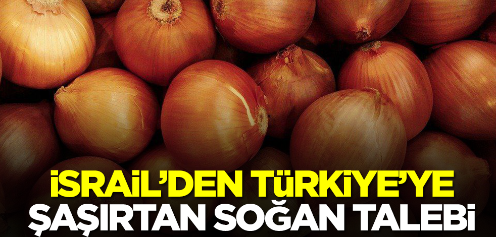 İsrail'den Türkiye'ye şaşırtan soğan talebi