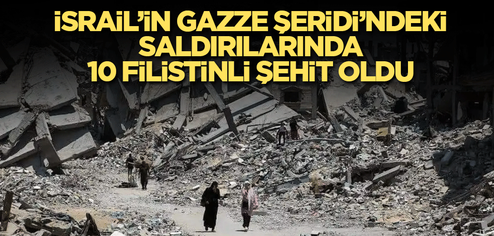 İsrail’in Gazze Şeridi’ndeki saldırılarında 10 Filistinli şehit oldu
