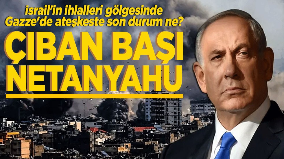 İsrail'in ihlalleri gölgesinde Gazze'de ateşkeste son durum ne? Çıban başı Netanyahu