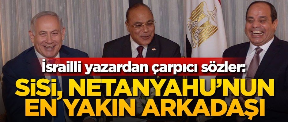 İsrailli yazardan çarpıcı sözler: Sisi, Netanyahu'nun bölgedeki en yakın arkadaşı