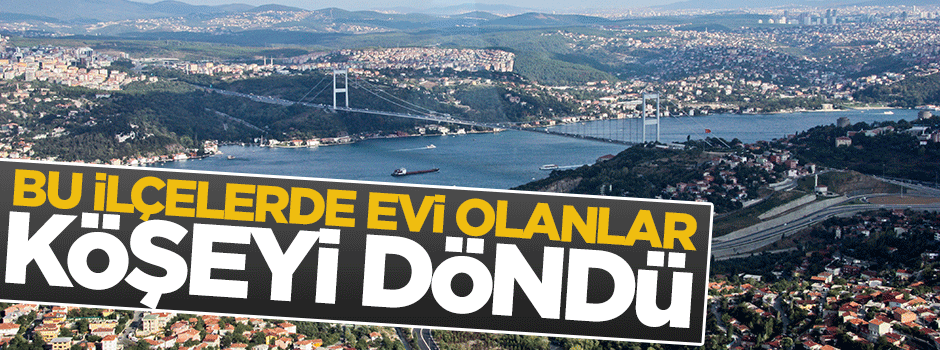 İstanbul'un bu ilçelerinde evi olanlar köşeyi döndü