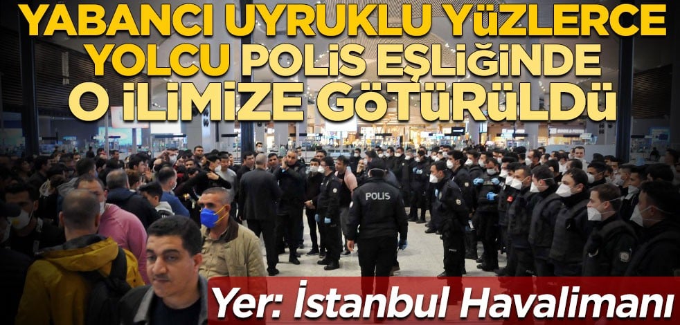 İstanbul Havalimanı’ndaki yabancı uyruklu yüzlerce yolcu polis eşliğinde o ilimize götürüldü