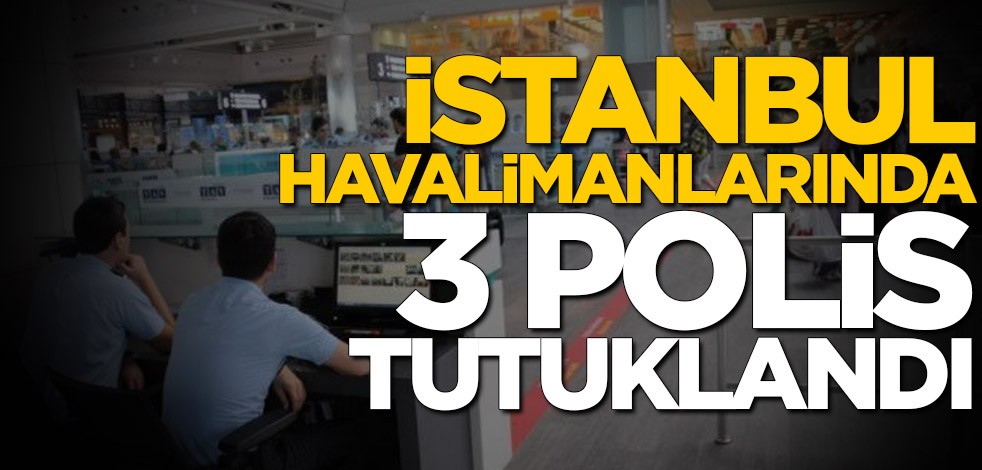 İstanbul ile Sabiha Gökçen havalimanlarında 3 polis tutuklandı