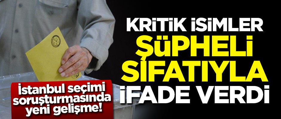 İstanbul seçimi soruşturmasında yeni gelişme! Kritik isimler şüpheli sıfatıyla ifade verdi