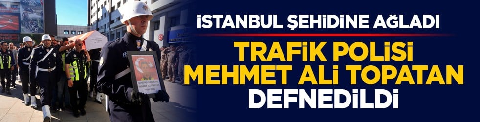 İstanbul şehidine ağladı: Trafik polisi Mehmet Ali Topatan defnedildi