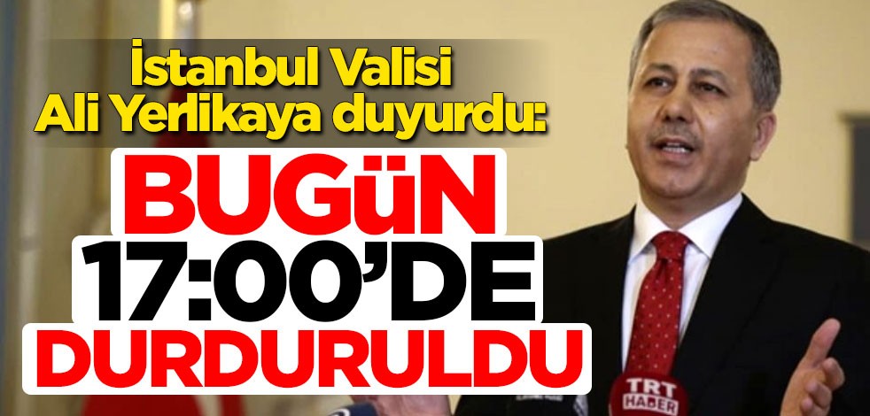 İstanbul Valisi Ali Yerlikaya duyurdu: Bugün 17:00’den itibaren durduruldu