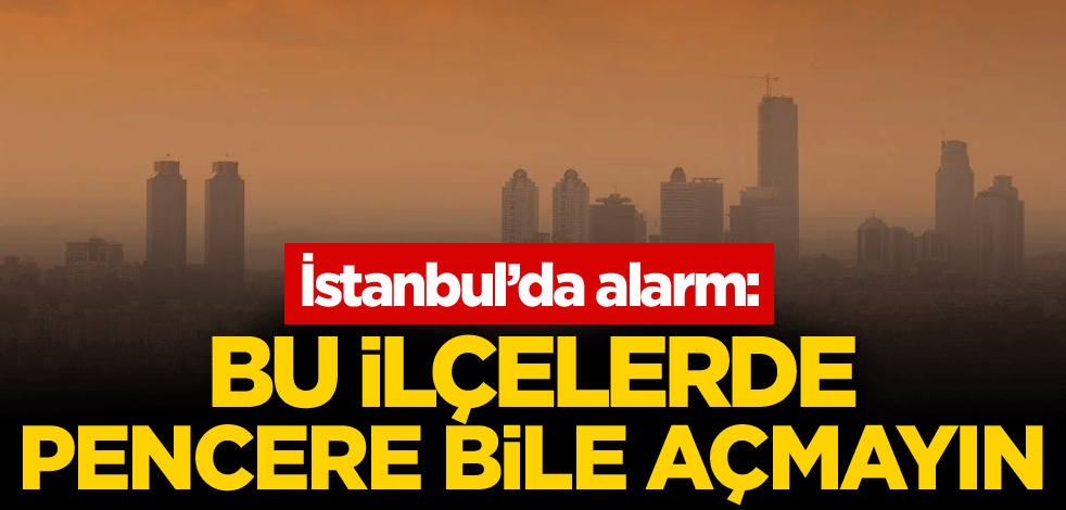 İstanbul’da alarm: Bu ilçelerde pencere bile açmayın