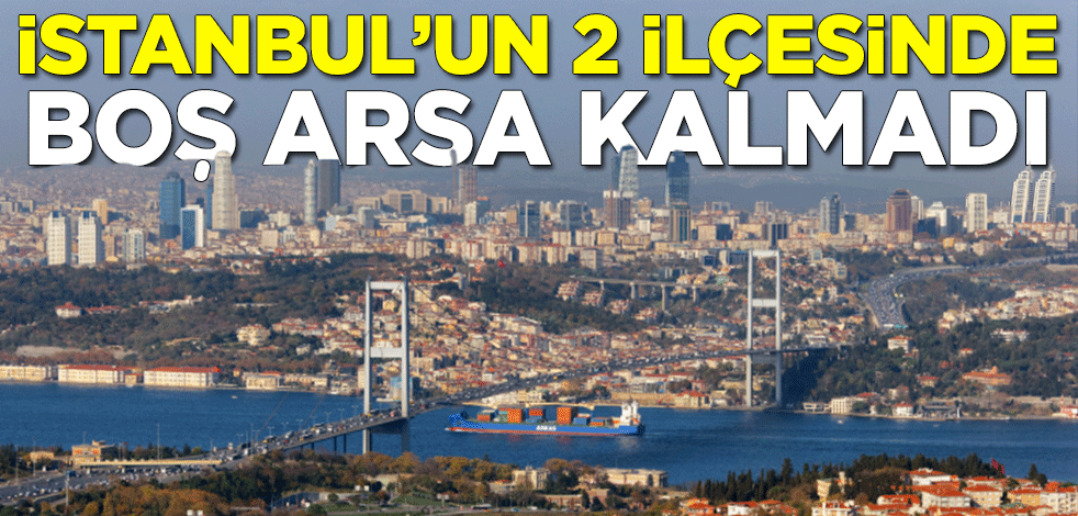 İstanbul'da arsa değerleri yüzde 150 arttı! 2 ilçesinde boş arsa kalmadı
