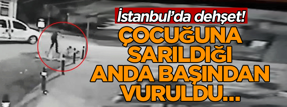 İstanbul’da dehşet! Çocuğuna sarıldığı anda başından vuruldu…