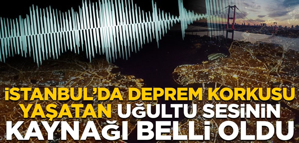 İstanbul’da deprem korkusu yaşatan uğultu sesinin kaynağı belli oldu