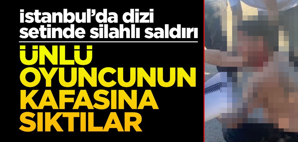 İstanbul’da dizi setinde silahlı saldırı! Ünlü oyuncunun kafasına sıktılar
