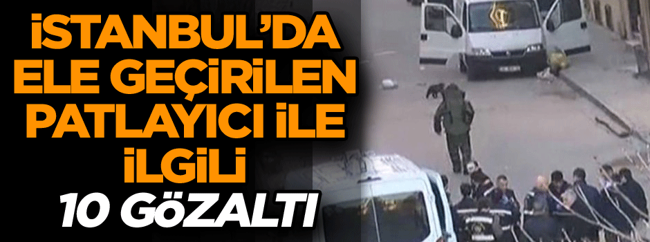 İstanbul’da ele geçirilen patlayıcı ile ilgili 10 gözaltı