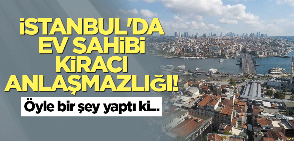 İstanbul'da ev sahibi kiracı anlaşmazlığı!