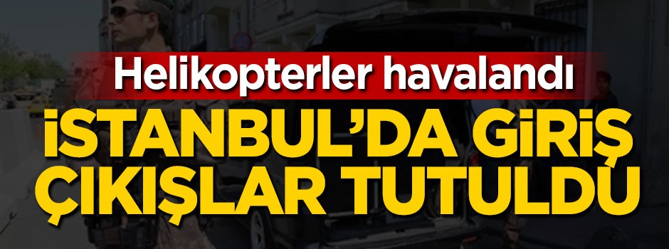 İstanbul'da helikopterler havalandı, giriş çıkışlar tutuldu!