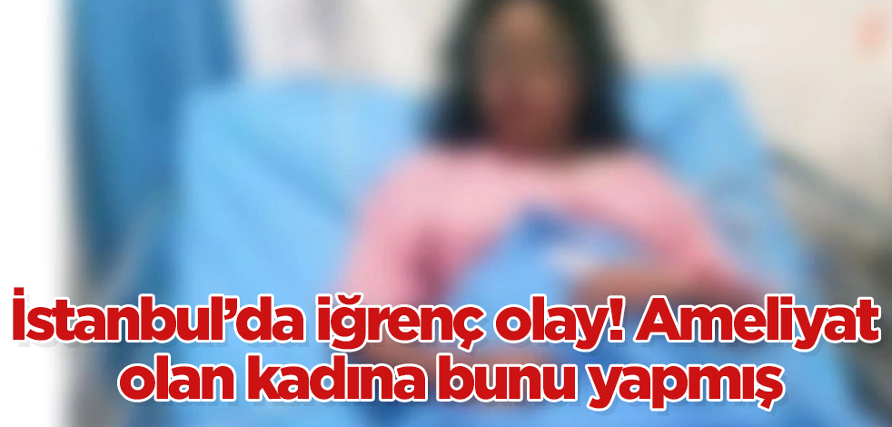İstanbul'da iğrenç olay! Ameliyat olan kadına bunu yapmış