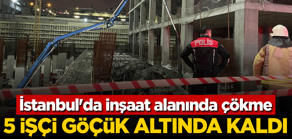 İstanbul'da inşaat alanında çökme! 5 işçi göçük altında kaldı