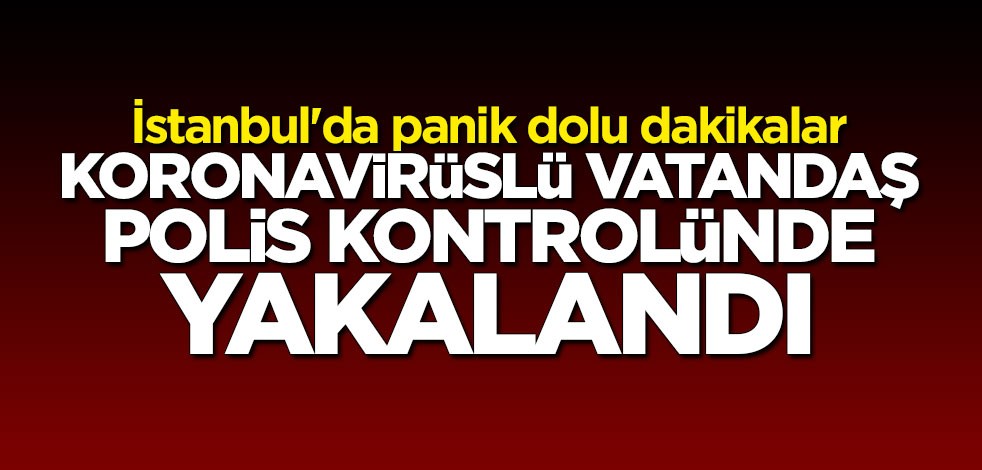 İstanbul'da panik dolu dakikalar: Koronavirüslü vatandaş polis kontrolünde durduruldu