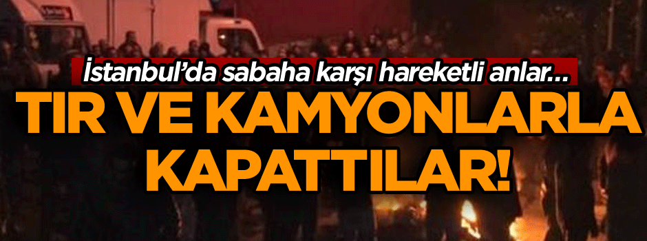 İstanbul’da sabaha karşı hareketli anlar… TIR ve kamyonlarla kapattılar!