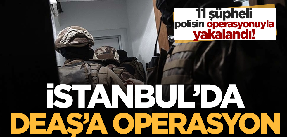 İstanbul'da terör örgütü DEAŞ'a yönelik operasyonda 11 şüpheli yakalandı