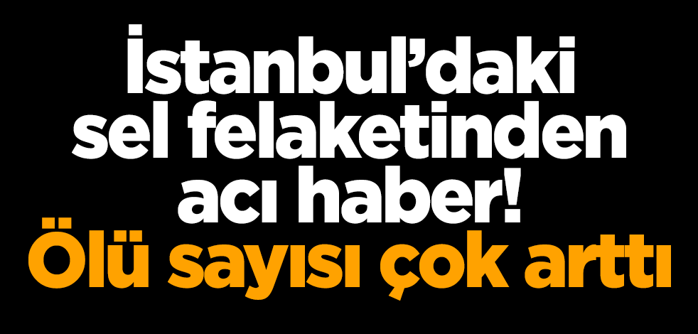 İstanbul'daki sel felaketinden acı haber! Ölü sayısı çok arttı