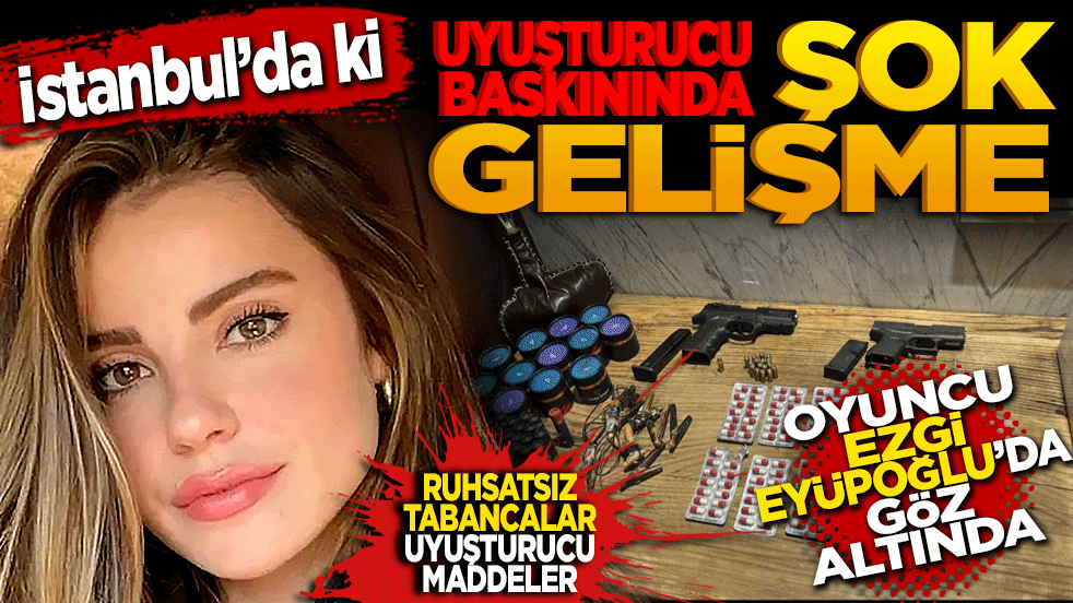 İstanbul’daki uyuşturucu baskınında şok gelişme: Oyuncu Ezgi Eyüboğlu da gözaltında