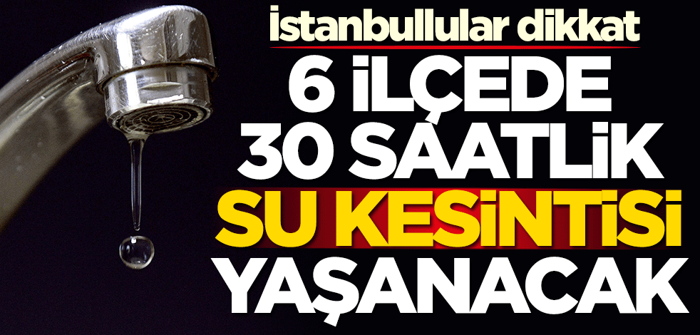 İstanbullular dikkat! 6 ilçede 30 saatlik su kesintisi