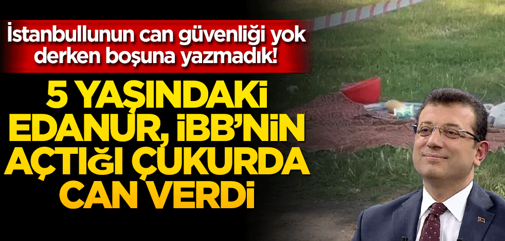 İstanbullunun can güvenliği yok derken boşuna demedik! 5 yaşındaki Edanur, İBB’nin açtığı çukurda can verdi