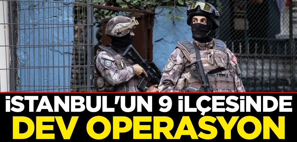 İstanbul'un 9 ilçesinde dev operasyon