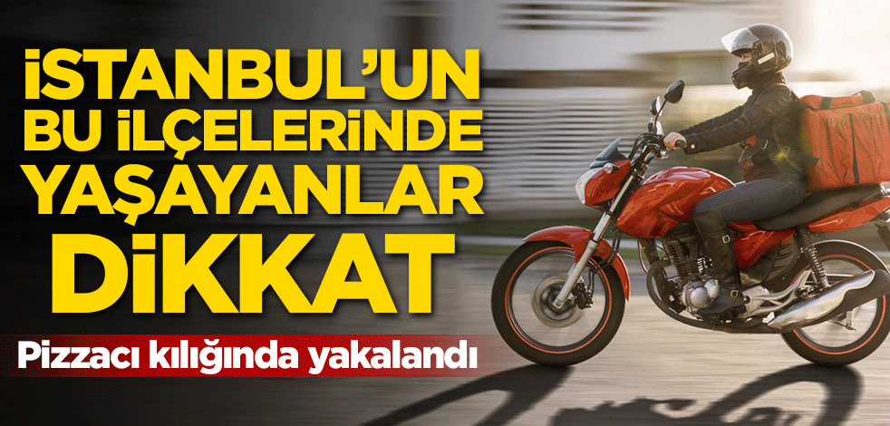İstanbul'un bu ilçelerinde yaşayanlar dikkat! Pizzacı kılığında yakalandı