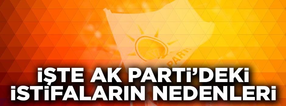 İşte AK Parti'deki istifaların nedenleri