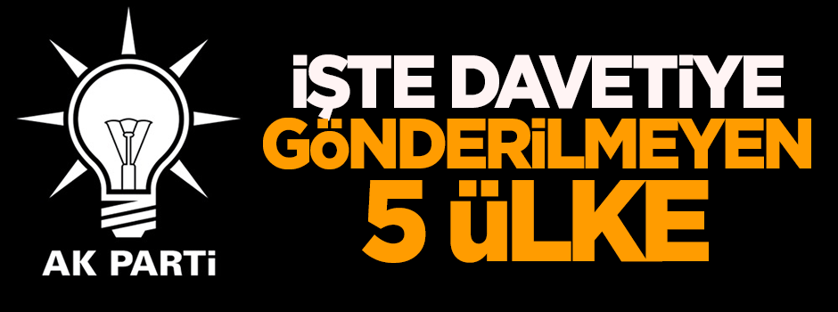 İşte AK Parti'nin davetiye göndermediği 5 ülke