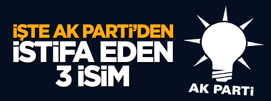 İşte bağımsız olmak için AK Parti'den istifa eden 3 isim