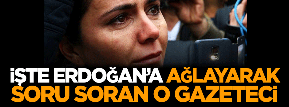İşte Erdoğan'a ağlayarak soru soran o gazeteci