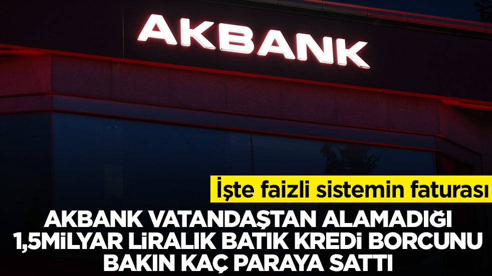 İşte faizli sistemin faturası: Akbank vatandaştan alamadığı 1.5 milyar TL’lik batık kredi alacağını bakın kaç paraya sattı
