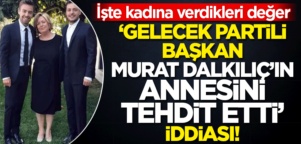 İşte kadına verdikleri değer! 'Gelecek Partili başkan, Murat Dalkılıç'ın annesini tehdit etti' iddiası!