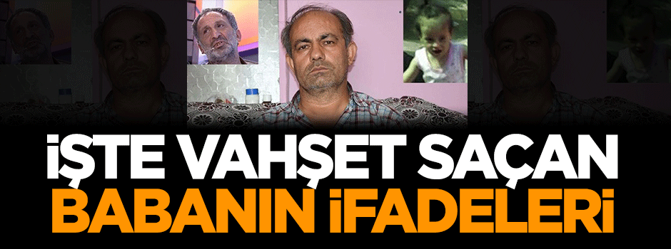 İşte vahşet saçan babanın ifadeleri