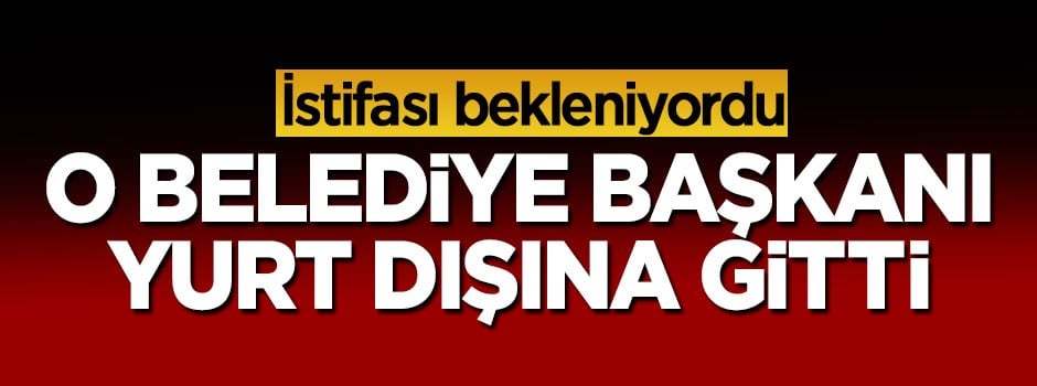 İstifası istenen belediye başkanı yurt dışına gitti