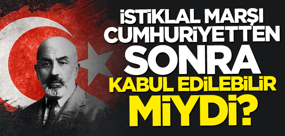 İstiklal Marşı Cumhuriyetten sonra kabul edilebilir miydi?