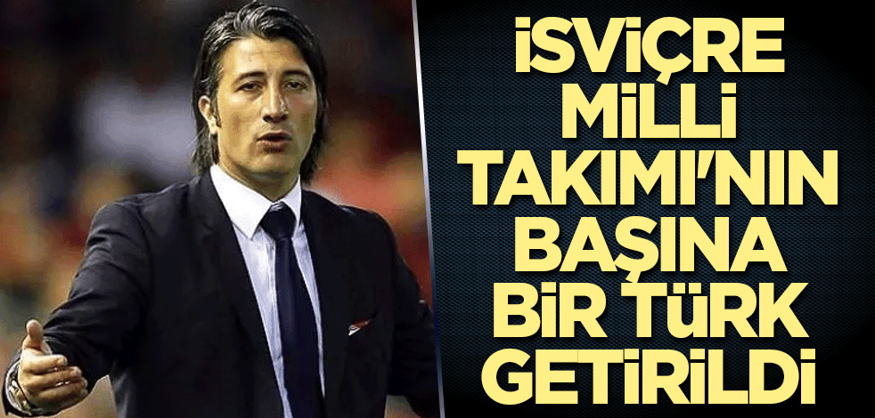 İsviçre Milli Takımı'nın başına bir Türk getirildi