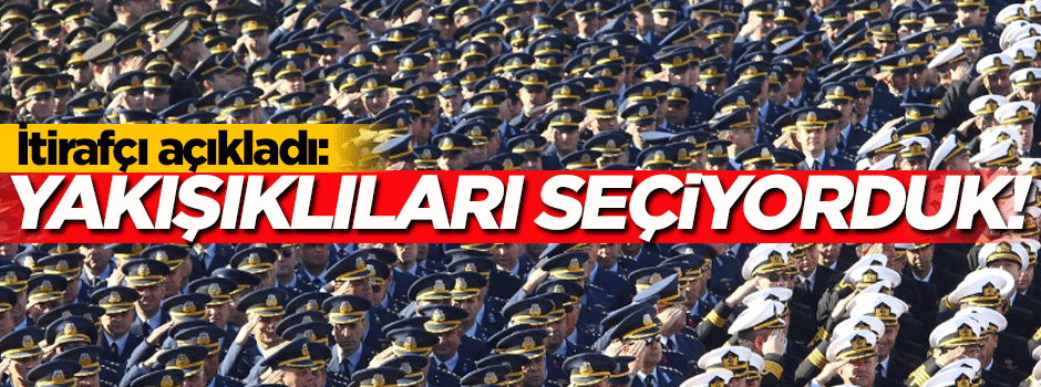 İtirafçı açıkladı: Yakışıklılardan subay seçiyorduk!