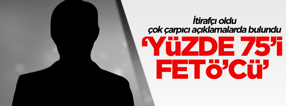 İtirafçı oldu çok çarpıcı açıklamalarda bulundu: Yüzde 75’i FETÖ’cü