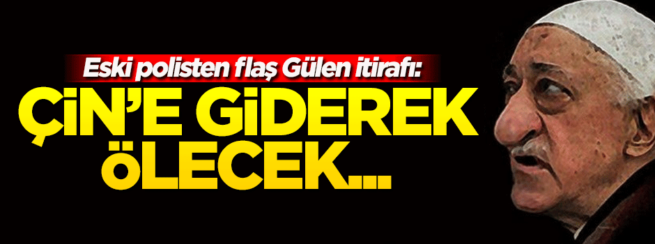 İtirafçı polis: Gülen, Çin'e giderek ölecek...